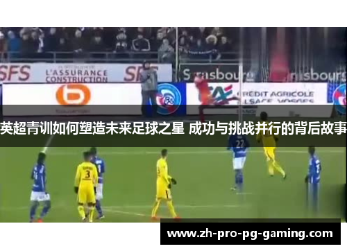 英超青训如何塑造未来足球之星 成功与挑战并行的背后故事