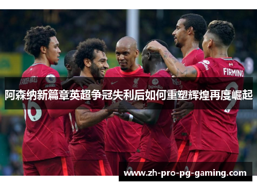 阿森纳新篇章英超争冠失利后如何重塑辉煌再度崛起