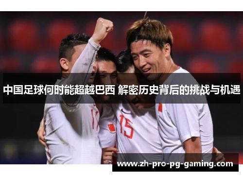 中国足球何时能超越巴西 解密历史背后的挑战与机遇