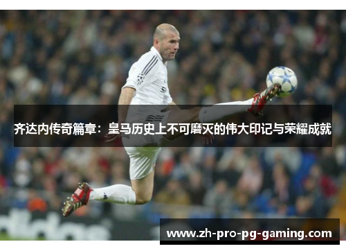 齐达内传奇篇章：皇马历史上不可磨灭的伟大印记与荣耀成就