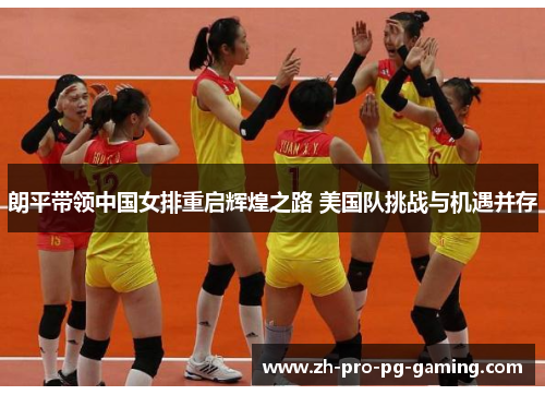 朗平带领中国女排重启辉煌之路 美国队挑战与机遇并存