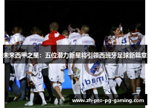 未来西甲之星：五位潜力新星将引领西班牙足球新篇章