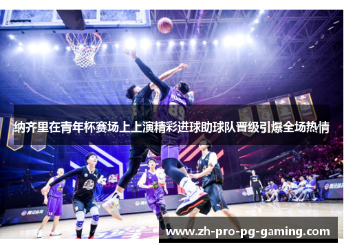 纳齐里在青年杯赛场上上演精彩进球助球队晋级引爆全场热情