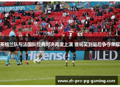 英格兰队与法国队经典对决再度上演 谁将笑到最后争夺荣耀 英格兰队与法国队经典对决再度上演 谁将笑到最后争夺荣耀