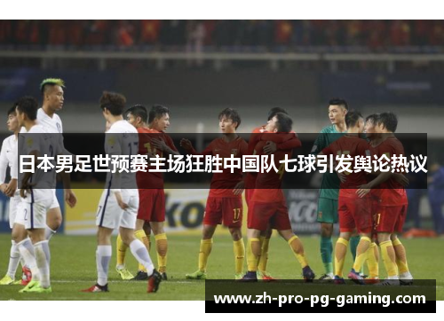 日本男足世预赛主场狂胜中国队七球引发舆论热议