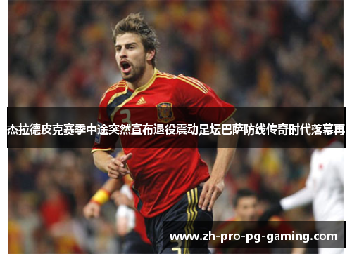 杰拉德皮克赛季中途突然宣布退役震动足坛巴萨防线传奇时代落幕再 杰拉德皮克赛季中途突然宣布退役震动足坛巴萨防线传奇时代落幕再